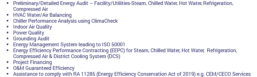  Preliminary/Detailed Energy Audit – Facility/Utilities-Steam, Chilled Water, Hot Water, Refrigeration, Compressed Air  HVAC Water/Air Balancing  Chiller Performance Analysis using ClimaCheck  Indoor Air Quality  Power Quality  Grounding Audit  Energy Management System leading to ISO 50001 Energy Efficiency Performance Contracting (EEPC) for Steam, Chilled Water, Hot Water, Refrigeration, Compressed Air & District Cooling System (DCS)  Project Financing  O&M Guaranteed Efficiency  Assistance to comply with RA 11285 (Energy Efficiency Conservation Act of 2019) e.g. CEM/CECO Services